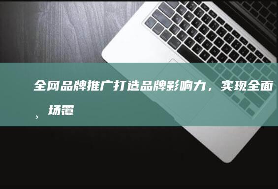 全网品牌推广：打造品牌影响力，实现全面市场覆盖